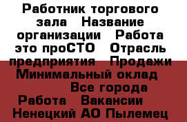 Работник торгового зала › Название организации ­ Работа-это проСТО › Отрасль предприятия ­ Продажи › Минимальный оклад ­ 14 500 - Все города Работа » Вакансии   . Ненецкий АО,Пылемец д.